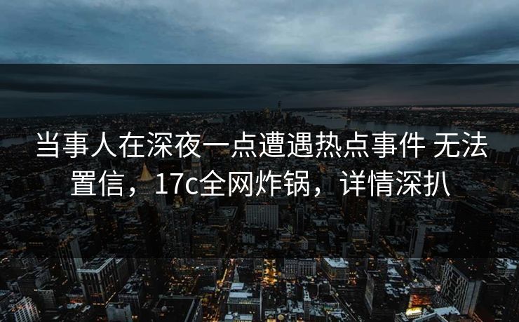 当事人在深夜一点遭遇热点事件 无法置信，17c全网炸锅，详情深扒