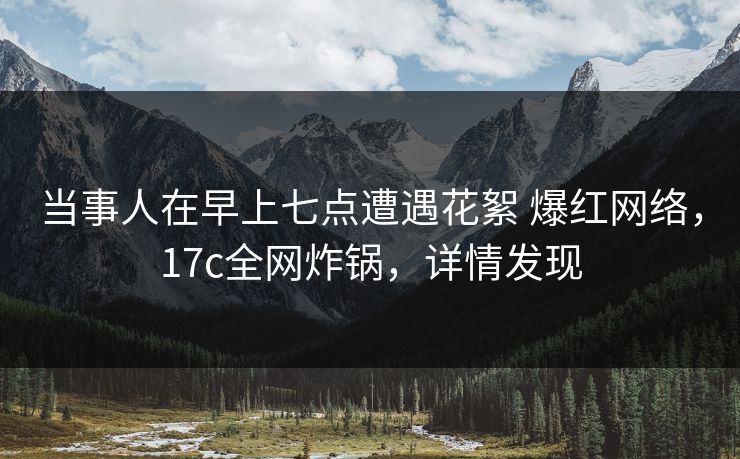 当事人在早上七点遭遇花絮 爆红网络，17c全网炸锅，详情发现