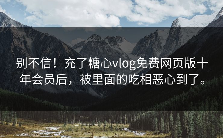 别不信！充了糖心vlog免费网页版十年会员后，被里面的吃相恶心到了。
